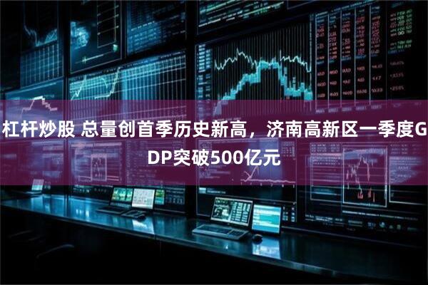 杠杆炒股 总量创首季历史新高，济南高新区一季度GDP突破500亿元