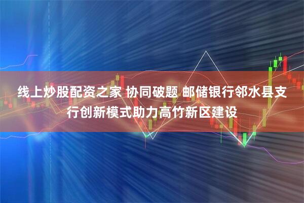 线上炒股配资之家 协同破题 邮储银行邻水县支行创新模式助力高竹新区建设