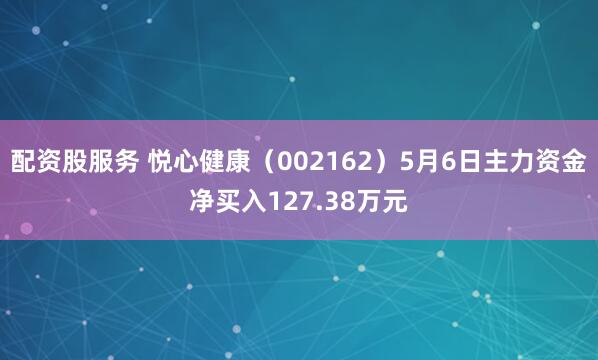 配资股服务 悦心健康（002162）5月6日主力资金净买入127.38万元