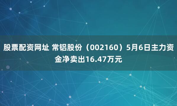 股票配资网址 常铝股份（002160）5月6日主力资金净卖出16.47万元