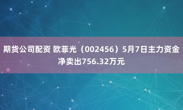 期货公司配资 欧菲光（002456）5月7日主力资金净卖出756.32万元