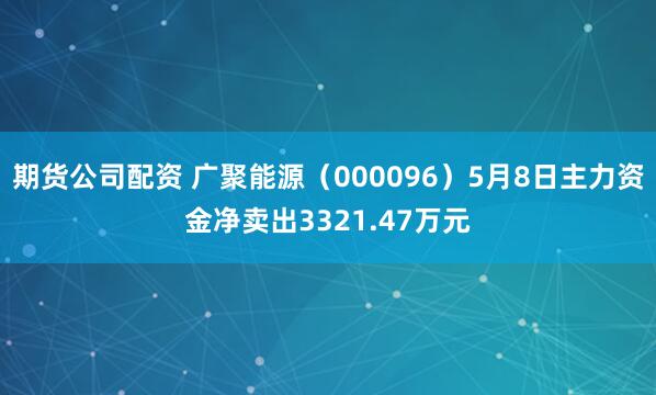 期货公司配资 广聚能源（000096）5月8日主力资金净卖出3321.47万元