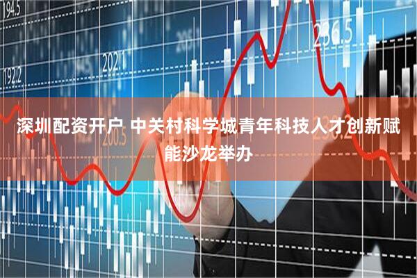 深圳配资开户 中关村科学城青年科技人才创新赋能沙龙举办